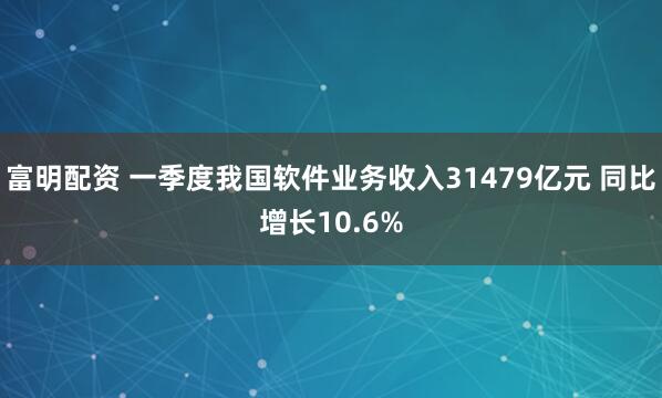 富明配资 一季度我国软件业务收入31479亿元 同比增长10.6%