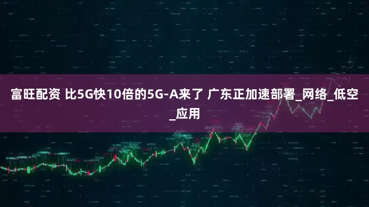 富旺配资 比5G快10倍的5G-A来了 广东正加速部署_网络_低空_应用