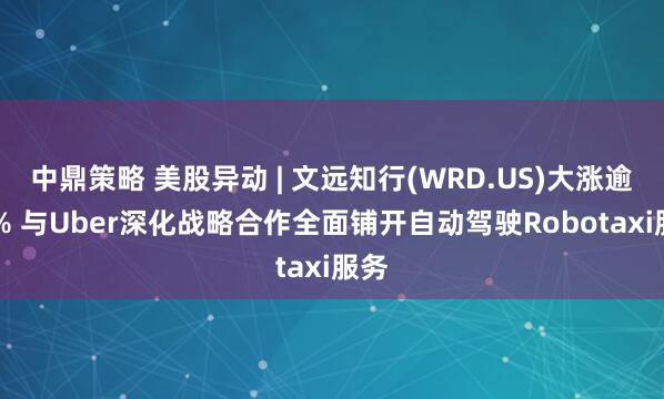 中鼎策略 美股异动 | 文远知行(WRD.US)大涨逾30% 与Uber深化战略合作全面铺开自动驾驶Robotaxi服务