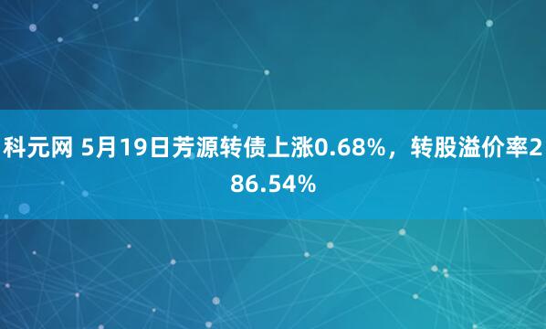 科元网 5月19日芳源转债上涨0.68%，转股溢价率286.54%