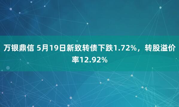 万银鼎信 5月19日新致转债下跌1.72%，转股溢价率12.92%