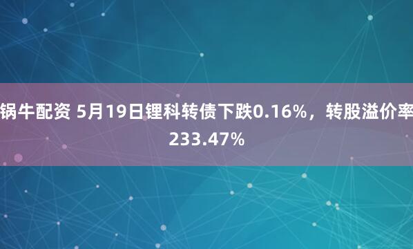 锅牛配资 5月19日锂科转债下跌0.16%，转股溢价率233.47%