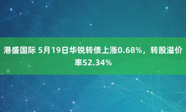 港盛国际 5月19日华锐转债上涨0.68%，转股溢价率52.34%
