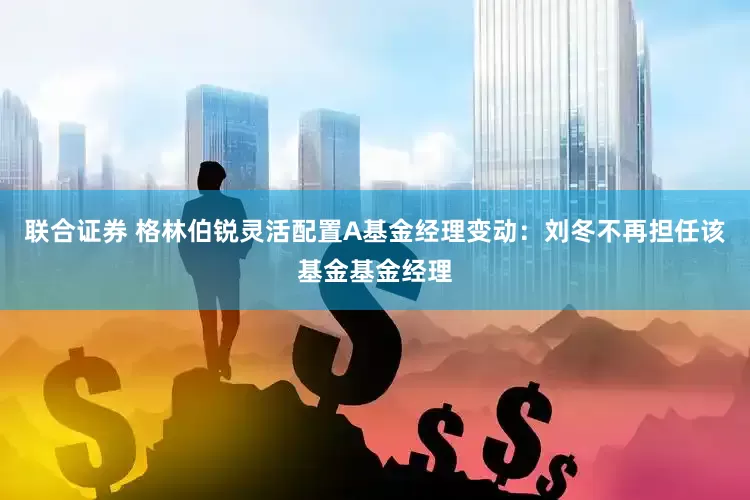 联合证券 格林伯锐灵活配置A基金经理变动：刘冬不再担任该基金基金经理