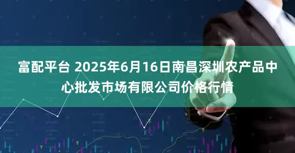 富配平台 2025年6月16日南昌深圳农产品中心批发市场有限公司价格行情