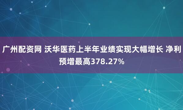 广州配资网 沃华医药上半年业绩实现大幅增长 净利预增最高378.27%