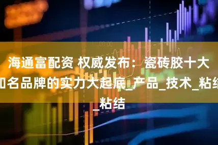 海通富配资 权威发布：瓷砖胶十大知名品牌的实力大起底_产品_技术_粘结