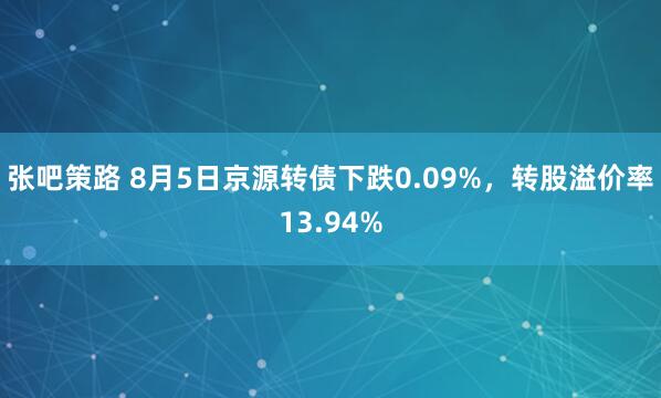 张吧策路 8月5日京源转债下跌0.09%，转股溢价率13.94%