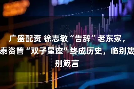 广盛配资 徐志敏“告辞”老东家，中泰资管“双子星座”终成历史，临别箴言