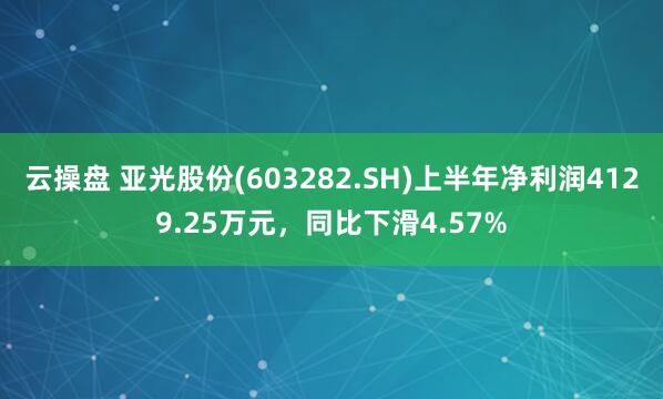 云操盘 亚光股份(603282.SH)上半年净利润4129.25万元，同比下滑4.57%