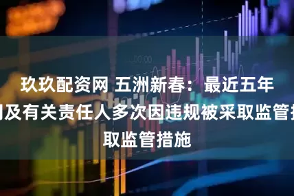 玖玖配资网 五洲新春：最近五年公司及有关责任人多次因违规被采取监管措施