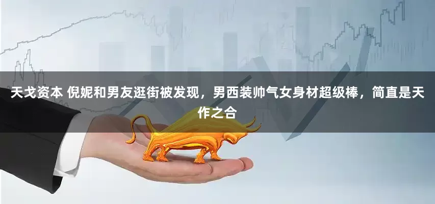 天戈资本 倪妮和男友逛街被发现，男西装帅气女身材超级棒，简直是天作之合