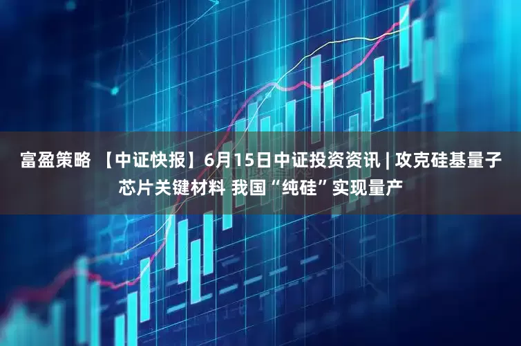富盈策略 【中证快报】6月15日中证投资资讯 | 攻克硅基量子芯片关键材料 我国“纯硅”实现量产